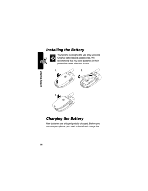 Page 18 
16
Getting Started
Installing the Battery
Your phone is designed to use only Motorola 
Original batteries and accessories. We 
recommend that you store batteries in their 
protective cases when not in use.
Charging the Battery
New batteries are shipped partially charged. Before you 
can use your phone, you need to install and charge the 
1.2.
3. 