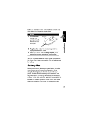 Page 19 
17
Getting Started
battery as described below. Some batteries perform best 
after several full charge/discharge cycles. 
Tip: You can safely leave the travel charger connected to 
the phone after charging is complete. This will 
not damage 
the battery.
Battery Use
Battery performance depends on many factors, including 
your wireless carrier’s network configuration; signal 
strength; the temperature at which you operate your 
phone; the features and/or settings you select and use; 
items attached to...