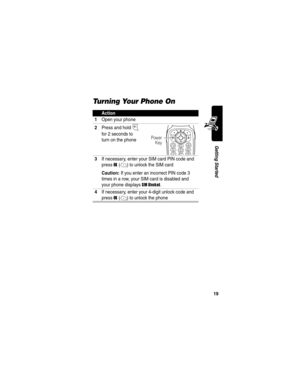 Page 21 
19
Getting Started
Turning Your Phone On
Action
1
Open your phone
2Press and hold P 
for 2 seconds to 
turn on the phone
3If necessary, enter your SIM card PIN code and 
press 
OK(+) to unlock the SIM card
Caution: If you enter an incorrect PIN code 3 
times in a row, your SIM card is disabled and 
your phone displays 
SIM Blocked.
4If necessary, enter your 4-digit unlock code and 
press 
OK(+) to unlock the phone
Power
Key 