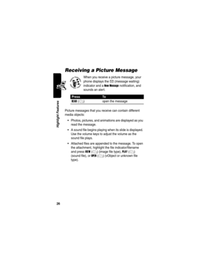 Page 28 
26
Highlight Features
Receiving a Picture Message
When you receive a picture message, your 
phone displays the 
X (message waiting) 
indicator and a 
New Message notification, and 
sounds an alert.
Picture messages that you receive can contain different 
media objects:
Photos, pictures, and animations are displayed as you 
read the message.
A sound file begins playing when its slide is displayed. 
Use the volume keys to adjust the volume as the 
sound file plays.
Attached files are appended to the...