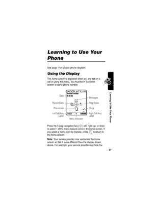 Page 29 
27
Learning to Use Your Phone
Learning to Use Your 
Phone
See page 1 for a basic phone diagram.
Using the Display
The home screen is displayed when you are not on a 
call or using the menu. You must be in the home 
screen to dial a phone number.
Press the 5-way navigation key (
S) left, right, up, or down 
to select 1 of the menu feature icons in the home screen. If 
you select a menu icon by mistake, press 
O to return to 
the home screen.
Note: Your service provider may customize the home 
screen so...