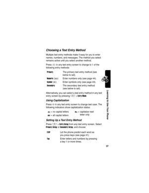 Page 39 
37
Learning to Use Your Phone
Choosing a Text Entry Method
Multiple text entry methods make it easy for you to enter 
names, numbers, and messages. The method you select 
remains active until you select another method.
Press 
# in any text entry screen to change to 1 of the 
following entry methods:
Alternatively, you can select a text entry method in any text 
entry screen by pressing 
M>Entry Mode.
Using Capitalization
Press 0 in any text entry screen to change text case. The 
following indicators...
