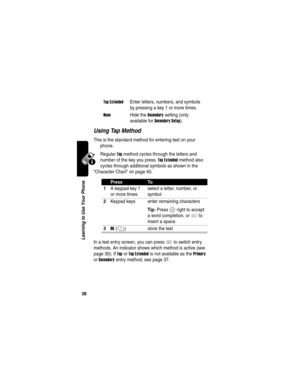 Page 40 
38
Learning to Use Your Phone
Using Tap Method
This is the standard method for entering text on your 
phone.
Regular 
Tap method cycles through the letters and 
number of the key you press. 
Tap Extended method also 
cycles through additional symbols as shown in the 
“Character Chart” on page 40.
In a text entry screen, you can press 
# to switch entry 
methods. An indicator shows which method is active (see 
page 30). If 
Tap or Tap Extended is not available as the Primary 
or 
Secondary entry method,...