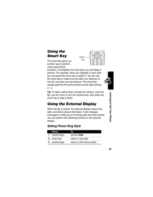 Page 47 
45
Learning to Use Your Phone
Using the 
Smart Key
The smart key gives you 
another way to perform 
many basic phone 
functions. It anticipates the next action you are likely to 
perform. For example, when you highlight a menu item, 
you can press the smart key to select it. You can use 
the smart key to make and end calls, turn features on 
and off, and open your phonebook. The smart key 
usually performs the same function as the right soft key 
(
+).
Tip: To take a self portrait: activate the camera,...
