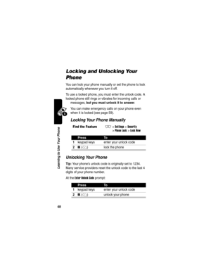 Page 50 
48
Learning to Use Your Phone
Locking and Unlocking Your 
Phone
You can lock your phone manually or set the phone to lock 
automatically whenever you turn it off.
To use a locked phone, you must enter the unlock code. A 
locked phone still rings or vibrates for incoming calls or 
messages, 
but you must unlock it to answer.
You can make emergency calls on your phone even 
when it is locked (see page 59).
Locking Your Phone Manually
Unlocking Your Phone
Tip: Your phone’s unlock code is originally set to...