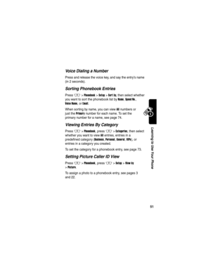 Page 53 
51
Learning to Use Your Phone
Voice Dialing a Number
Press and release the voice key, and say the entry’s name 
(in 2 seconds).
Sorting Phonebook Entries
Press M>Phonebook >Setup >Sort by, then select whether 
you want to sort the phonebook list by 
Name, Speed No., 
Voice Name, or Email.
When sorting by name, you can view 
All numbers or 
just the 
Primary number for each name. To set the 
primary number for a name, see page 74.
Viewing Entries By Category
Press M>Phonebook, press M>Categories, then...