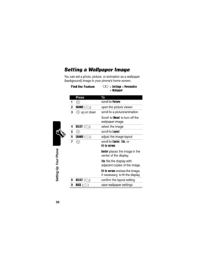 Page 56 
54
Setting Up Your Phone
Setting a Wallpaper Image
You can set a photo, picture, or animation as a wallpaper 
(background) image in your phone’s home screen.
Find the FeatureM>Settings >Personalize 
>
Wallpaper
PressTo
1
S scroll to Picture
2CHANGE(+) open the picture viewer
3S up or down scroll to a picture/animation
Scroll to 
(None) to turn off the 
wallpaper image.
4SELECT(+) select the image
5S scroll to Layout
6CHANGE(+) adjust the image layout
7S scroll to Center, Tile, or 
Fit-to-screen
Center...