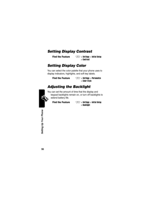 Page 58 
56
Setting Up Your Phone
Setting Display Contrast
Setting Display Color
You can select the color palette that your phone uses to 
display indicators, highlights, and soft key labels.
Adjusting the Backlight
You can set the amount of time that the display and 
keypad backlights remain on, or turn off backlights to 
extend battery life.
Find the FeatureM>Settings >Initial Setup 
>
Contrast
Find the FeatureM>Settings >Personalize 
>
Color Style
Find the FeatureM>Settings >Initial Setup 
>
Backlight 