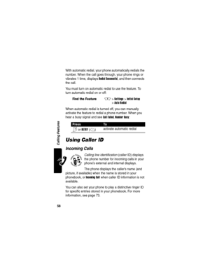 Page 60 
58
Calling Features
With automatic redial, your phone automatically redials the 
number. When the call goes through, your phone rings or 
vibrates 1 time, displays 
Redial Successful, and then connects 
the call.
You must turn on automatic redial to use the feature. To 
turn automatic redial on or off:
When automatic redial is turned off, you can manually 
activate the feature to redial a phone number. When you 
hear a busy signal and see 
Call Failed, Number Busy:
Using Caller ID
Incoming Calls...