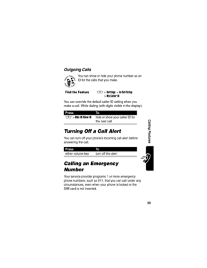 Page 61 
59
Calling Features
Outgoing Calls
You can show or hide your phone number as an 
ID for the calls that you make.
You can override the default caller ID setting when you 
make a call. While dialing (with digits visible in the display):
Turning Off a Call Alert
You can turn off your phone’s incoming call alert before 
answering the call.
Calling an Emergency 
Number
Your service provider programs 1 or more emergency 
phone numbers, such as 911, that you can call under any 
circumstances, even when your...