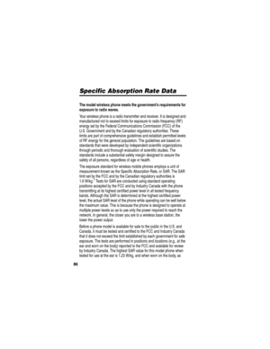 Page 88 
86
Specific Absorption Rate Data
The model wireless phone meets the government’s requirements for 
exposure to radio waves.
 
Your wireless phone is a radio transmitter and receiver. It is designed and 
manufactured not to exceed limits for exposure to radio frequency (RF) 
energy set by the Federal Communications Commission (FCC) of the 
U.S. Government and by the Canadian regulatory authorities. These 
limits are part of comprehensive guidelines and establish permitted levels 
of RF energy for the...