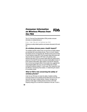 Page 90 
88
Consumer Information 
on Wireless Phones from 
the FDA
The U.S. Food and Drug Administration (FDA) provides consumer 
information on wireless phones at:
http://www.fda.gov/cellphones/qa.html 
Following are safety-related questions and answers discussed at this web 
site.
Do wireless phones pose a health hazard?
The available scientific evidence does not show that any health problems 
are associated with using wireless phones. There is no proof, however, 
that wireless phones are absolutely safe....