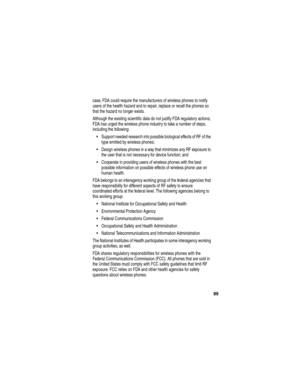 Page 91 
89
case, FDA could require the manufacturers of wireless phones to notify 
users of the health hazard and to repair, replace or recall the phones so 
that the hazard no longer exists.
Although the existing scientific data do not justify FDA regulatory actions, 
FDA has urged the wireless phone industry to take a number of steps, 
including the following:
Support needed research into possible biological effects of RF of the 
type emitted by wireless phones;
Design wireless phones in a way that...