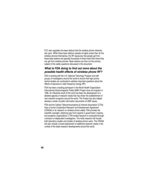 Page 92 
90
FCC also regulates the base stations that the wireless phone networks 
rely upon. While these base stations operate at higher power than do the 
wireless phones themselves, the RF exposures that people get from 
these base stations are typically thousands of times lower than those they 
can get from wireless phones. Base stations are thus not the primary 
subject of the safety questions discussed in this document.
What is FDA doing to find out more about the 
possible health effects of wireless...