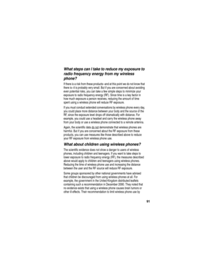 Page 93 
91
What steps can I take to reduce my exposure to 
radio frequency energy from my wireless 
phone?
If there is a risk from these products--and at this point we do not know that 
there is--it is probably very small. But if you are concerned about avoiding 
even potential risks, you can take a few simple steps to minimize your 
exposure to radio frequency energy (RF). Since time is a key factor in 
how much exposure a person receives, reducing the amount of time 
spent using a wireless phone will reduce...