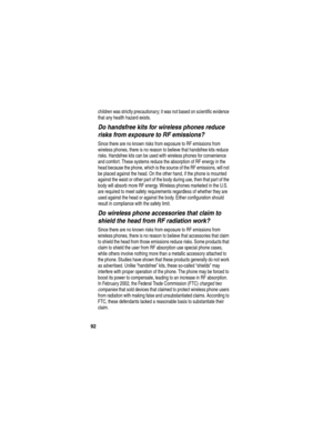 Page 94 
92
children was strictly precautionary; it was not based on scientific evidence 
that any health hazard exists.
Do handsfree kits for wireless phones reduce 
risks from exposure to RF emissions?
Since there are no known risks from exposure to RF emissions from 
wireless phones, there is no reason to believe that handsfree kits reduce 
risks. Handsfree kits can be used with wireless phones for convenience 
and comfort. These systems reduce the absorption of RF energy in the 
head because the phone,...