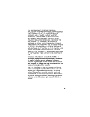 Page 99 
97
THIS LIMITED WARRANTY, OTHERWISE THE REPAIR, 
REPLACEMENT, OR REFUND AS PROVIDED UNDER THIS EXPRESS 
LIMITED WARRANTY IS THE EXCLUSIVE REMEDY OF THE 
CONSUMER, AND IS PROVIDED IN LIEU OF ALL OTHER 
WARRANTIES, EXPRESS OR IMPLIED. IN NO EVENT SHALL 
MOTOROLA BE LIABLE, WHETHER IN CONTRACT OR TORT 
(INCLUDING NEGLIGENCE) FOR DAMAGES IN EXCESS OF THE 
PURCHASE PRICE OF THE PRODUCT, ACCESSORY OR 
SOFTWARE, OR FOR ANY INDIRECT, INCIDENTAL, SPECIAL OR 
CONSEQUENTIAL DAMAGES OF ANY KIND, OR LOSS OF REVENUE...