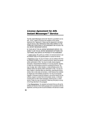 Page 100 
98
License Agreement for AOL 
Instant Messenger™ Service
AOL Instant Messenger License
The AOL Instant Messenger service (the “Service”) is provided to you by 
AOL, AS IS, subject to the terms and conditions of this License 
Agreement (the “Agreement”). Please read this Agreement in full before 
using the Service. ONLY INDIVIDUALS WHO HAVE AGREED TO THE 
TERMS AND CONDITIONS OF THIS AGREEMENT MAY ACCESS THE 
AOL INSTANT MESSENGER SERVICE.
BY YOUR USE OF THE AOL INSTANT MESSENGER SERVICE, YOU 
AGREE TO...