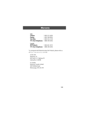 Page 109109
Warranty 
To correspond with Motorola about the Products, please write us 
at 
http://www.motorola.com or at: USA
 
Cellular 1-800-331-6456 
Paging 1-800-548-9954 
Two-Way 1-800-353-2729 
TTY (Text Telephone) 1-888-390-6456 
Canada
 
All Products 1-800-461-4575 
TTY (Text Telephone) 1-888-390-6456 
In the USA: 
Motorola, Inc.
600 North U.S. Highway 45
Libertyville, IL 60048
In Canada: 
Motorola Canada Limited
5875 Whittle  Road
Mississauga, ON L4Z 2H4
User.Guide.Tarpon.book  Page 109  Thursday, April...