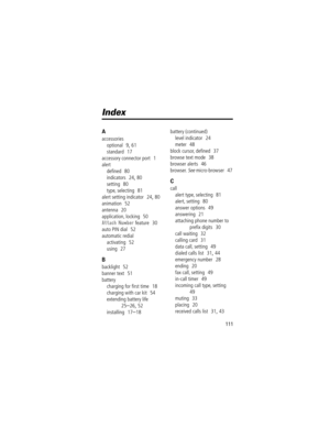 Page 111111
Index
A
accessories
optional
  9, 61
standard
  17
accessory connector port
  1
alert
deÞned
  80
indicators
  24, 80
setting
  80
type, selecting
  81
alert setting indicator
  24, 80
animation
  52
antenna
  20
application, locking
  50
Attach Number feature  30
auto PIN dial
  52
automatic redial
activating
  52
using
  27
B
backlight  52
banner text
  51
battery
charging for Þrst time
  18
charging with car kit
  54
extending battery life
  
25Ð26, 52
installing
  17Ð18battery (continued)
level...