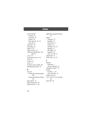 Page 112Index
112 call (continued)
receiving
  21
restricting
  50
sending
  20
three-way call
  32Ð33
voice dial
  31
call timers
  44
call waiting
  32
caller ID
  28
calling card call
  31
calling line identiÞcation. 
See 
caller ID
car kit
  54
charging with car kit
  54
clock
  24
contrast
  53
cursor
  37
customer service, calling
  46
customizing the menu
  81
D
data call
connecting to external device
  
48
incoming call format, setting
  
49
date, setting
  52
default passwords
  83
dialed calls list...