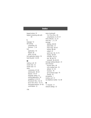 Page 114Index
114 keypad volume
  81
keypad, answering calls with
  
49
L
language  52
left soft key
customizing
  82
functions
  1, 34
lock
applications
  50
keypad
  85
phone
  83Ð84
lock application feature
  50
loud ring alert
  24, 80
M
making a call  20
master clear
  53
master reset
  53
menu
customizing
  81Ð82
entering text
  38Ð42
features
  43Ð47
language, setting
  52
locking applications
  50
navigating
  8, 34Ð35
Phonebook Menu  45, 55
Quick Note Menu  72Ð73
rearranging features
  81Ð82
scroll...