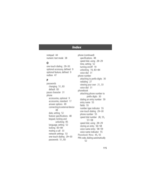 Page 115115
Index 
notepad  44
numeric text mode
  38
O
one-touch dialing  29Ð30
optional accessory, deÞned
  9
optional feature, deÞned
  9
outbox
  47
P
passwords
changing
  51, 83
default
  83
pause character
  31
phone
accessories, optional
  9
accessories, standard
  17
answer options
  49
connecting to external device
  
48
date, setting
  52
feature speciÞcations
  48
keypad, locking and 
unlocking
  85
language, setting
  52
locking
  83Ð84
muting a call
  33
network settings
  53
one-touch dialing...