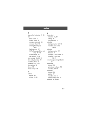 Page 117117
Index 
T
tap method text entry  39Ð40
text
block cursor
  37
browse mode
  38
changing text mode
  38
character chart
  40
entering from keypad
  
38Ð42
ßashing cursor
  37
iTAP software predictive text 
entry
  41Ð42
numeric mode
  38
tap method
  39Ð40
text message
  46, 66Ð70
text mode, changing
  38
Text Msg Menu  69
three-way call
  32Ð33
time, setting
  52
timers
  44
travel charger
  18
U
unlock
keypad
  85
phone
  83Ð84
V
vibrate alert
indicator
  24, 80
setting
  80
type, selecting
  81...