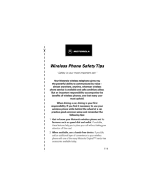 Page 119119

Wireless Phone Safety Tips
ÒSafety is your most important call!Ó
Your Motorola wireless telephone gives you
the powerful ability to communicate by voiceÑ
almost anywhere, anytime, wherever wireless 
phone service is available and safe conditions allow. 
But an important responsibility accompanies the 
beneÞts of wireless phones, one that every user 
must uphold. 
When driving a car, driving is your Þrst
responsibility. If you Þnd it necessary to use your 
wireless phone while behind the wheel of a...