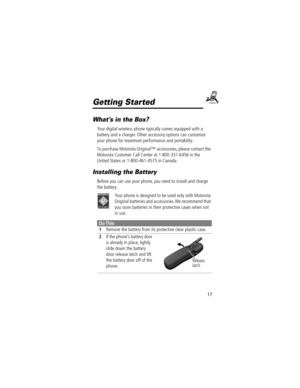 Page 1717
Getting Started
WhatÕs in the Box?
Your digital wireless phone typically comes equipped with a 
battery and a charger. Other accessory options can customize 
your phone for maximum performance and portability. 
To purchase Motorola Originalª accessories, please contact the 
Motorola Customer Call Center at 1-800-331-6456 in the 
United States or 1-800-461-4575 in Canada.
Installing the Battery
Before you can use your phone, you need to install and charge 
the battery.
Your phone is designed to be used...