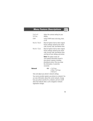 Page 5353
Menu Feature Descriptions 
Network  M> Settings
> Other Settings
> Network
View and adjust your phoneÕs network settings.
Your service provider registers your phone to a network. You 
can view information about the current network, change 
how your phone searches for a network, and turn on/off 
alerts that indicate when a call is dropped or network 
registration changes.
Contrast 
Setting
 Adjust the contrast setting for your 
display.
DTMF  Switch DTMF tones to be long, short, 
or off.
Master Reset...