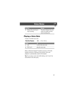 Page 7777
Voice Notes 
Playing a Voice Note
To play a recorded voice note:
When a Motorola Originalª headset accessory or FM radio 
headset accessory is attached to your phone, voice note 
playback is automatically routed to the headset.
Tip: You can play a voice note while taking a call. It wonÕt be 
transmitted to the other party.
3Release the voice key to 
stop recording.The phone displays the voice 
notes list number and the 
total recording time.
Find the FeatureM> Voice Notes
PressTo
1
S scroll to the...