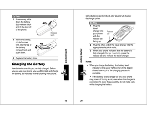 Page 1119Getting Started
Charging the BatteryNew batteries are shipped partially charged. Before 
you can use your phone, you need to install and charge 
the battery, as indicated by the following instructions. 2If necessary, slide 
down the battery 
door release latch 
and lift the door off 
of the phone.
3Insert the battery, 
printed arrows 
ﬁrst, into the top of 
the battery 
compartment and 
push down.
4Replace the battery door.Do This
Release
latch
20Getting Started
Some batteries perform best after...