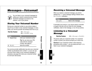 Page 4383Messages—Voicemail
Messages—Voicemail
You can listen to your voicemail messages by 
calling your network voicemail phone number. 
Voicemail messages are stored on the 
network—not on your phone.
Storing Your Voicemail NumberStoring your voicemail number on your phone makes it 
easy for you to listen to new voicemail messages. In many 
cases, your service provider has already done this for you.
Your service provider additionally may store your voicemail 
number as phonebook entry number 1, so you can...