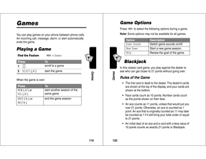 Page 61119Games
A7
A
GamesYou can play games on your phone between phone calls. 
An incoming call, message, alarm, or alert automatically 
ends the game.Playing a GameWhen the game is over:Find the Feature
M
>#
Press
To
1
S
scroll to a game
2


 (+
)start the game
Press
To

 (+
) or
-
 (+
)start another session of the 
same game


 (-
) or

 (-
)end the game session
120GamesA7
AGame OptionsPress
M
 to select the following options during a game.
Note: Some options may not be available for all...