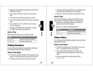 Page 62121Games
A7
A
•Blackjack automatically wins against any other hand 
that totals 21 points.
•If you score more than 21 points, you go “bust” or 
lose.
•If you get ﬁve cards without going bust, you win.
•If you and the dealer have the same score, the dealer 
wins.
•You can ask for a “hit” or another card as long as 
you do not go bust.
•As long as the dealer’s total is less than 17 points, 
the dealer must continue to take a hit.How to PlayWhen the game begins, you are dealt two cards.Falling NumbersScore...