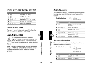 Page 65127Adjusting Your Settings
Switch to TTY Mode During a Voice Call
Return to Voice ModeTo return to normal voice mode, select 
0
)(
 from the 
-	*
 menu as described on page 126.
Hands-Free Use
You can purchase an optional Motorola 
Original™ hands-free car kit or headset for your 
phone. These accessories provide alternative 
ways for you to use your phone without using your 
hands.
Note: The use of wireless devices and their accessories 
may be prohibited or restricted in certain areas. Always...