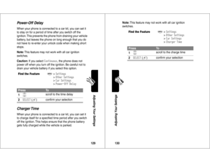 Page 66129Adjusting Your Settings
Power-Off DelayWhen your phone is connected to a car kit, you can set it 
to stay on for a period of time after you switch off the 
ignition. This prevents the phone from draining your vehicle 
battery, but leaves the phone on long enough that you do 
not have to re-enter your unlock code when making short 
stops.
Note: This feature may not work with all car ignition 
switches.
Caution: If you select 


)*
*
, the phone does not 
power off when you turn off the ignition. Be...