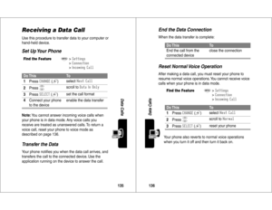 Page 69135Data Calls
Receiving a Data CallUse this procedure to transfer data to your computer or 
hand-held device.Set Up Your Phone
Transfer the DataYour phone notiﬁes you when the data call arrives, and 
transfers the call to the connected device. Use the 
application running on the device to answer the call.Find the Feature
M
>)>

()
>&(
)	

Do This
To
1Press

 #
 (+
)select
	

2Press
S
scroll to 
	&	%
3Press


 (+
)set the call format
4Connect your phone 
to the...