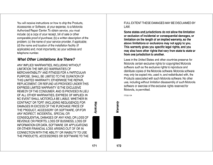 Page 87171Warranty
You will receive instructions on how to ship the Products, 
Accessories or Software, at your expense, to a Motorola 
Authorized Repair Center. To obtain service, you must 
include: (a) a copy of your receipt, bill of sale or other 
comparable proof of purchase; (b) a written description of the 
problem; (c) the name of your service provider, if applicable; 
(d) the name and location of the installation facility (if 
applicable) and, most impor tantly; (e) your address and 
telephone...