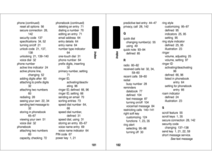 Page 92181Index
phone (continued)
reset all options  56
secure connection  28, 
142
security code  137
speciﬁcations  34, 52
turning on/off  21
unlock code  21, 137, 
138
unlocking  21, 139–140
voice dial  32
phone number
active line indicator  24
active phone line, 
changing  52
adding digits after  60
attaching to preﬁx digits
32
attaching two numbers  
60
redialing  28
seeing your own  22, 34
sending text message to  
32
storing in phonebook  
65–67
viewing your own  51
voice dial  32
phonebook
attaching two...