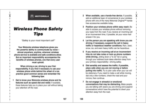 Page 95✂
187
Wireless Phone Safety 
Tips
“Safety is your most important call!”
Your Motorola wireless telephone gives you
the powerful ability to communicate by voice—
almost anywhere, anytime, wherever wireless
phone service is available and safe conditions allow. 
But an important responsibility accompanies the 
beneﬁts of wireless phones, one that every user 
must uphold. 
When driving a car, driving is your ﬁrst
responsibility. If you ﬁnd it necessary to use your 
wireless phone while behind the wheel of a...