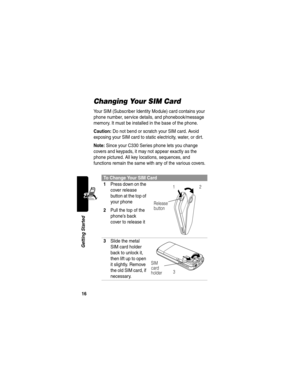 Page 1816
Getting Started
Changing Your SIM Card
Your SIM (Subscriber Identity Module) card contains your 
phone number, service details, and phonebook/message 
memory. It must be installed in the base of the phone.
Caution: Do not bend or scratch your SIM card. Avoid 
exposing your SIM card to static electricity, water, or dirt.
Note: Since your C330 Series phone lets you change 
covers and keypads, it may not appear exactly as the 
phone pictured. All key locations, sequences, and 
functions remain the same...