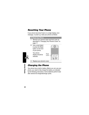 Page 2220
Getting Started
Resetting Your Phone
If your phone becomes frozen on a single display, error 
message, or power up, reset your phone as follows:
Charging the Phone
Your phone has a built-in battery. Before you can use your 
phone, you need to fully charge the battery, as indicated 
by the following instructions. Some batteries perform best 
after several full charge/discharge cycles.
To Reset Your Phone
1
Remove your phone’s back and front cover as 
described in “Changing Your Phone’s Cover” on 
page...