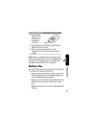 Page 2321
Getting Started
Note: When you charge the battery, the battery level 
indicator in the upper right corner of the display shows 
how much of the charging process is complete. See 
the “Battery Level Indicator” item on page 25.
Battery Use
Your C330 Series phone has a permanent internal battery. 
To maximize your battery’s performance:
Always use Motorola Original™ battery chargers. The 
phone warranty does not cover damage caused from 
using non-Motorola battery chargers.
New phones or phones that...