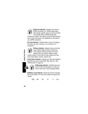 Page 2826
Using Your Phone
➋ Service Indicator  Indicates if you have a 
GPRS connection (
é). GPRS allows faster 
data transfer speeds, and your service provider 
may indicate when a GPRS packet data 
connection is active. The indicator does not mean that you 
are in a call; only that you are registered on the network 
via a GPRS connection.
➌ In Use Indicator  Indicates when a call is in progress, 
and when you have a secure (
G) or unsecure (F) 
connection.
➍ Roam Indicator  Appears when your phone 
uses...
