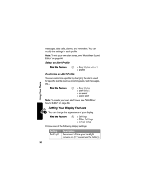 Page 3230
Using Your Phone
messages, data calls, alarms, and reminders. You can 
modify the settings in each profile.
Note: To mix your own alert tones, see “MotoMixer Sound 
Editor” on page 66.
Select an Alert Profile
Customize an Alert Profile
You can customize a profile by changing the alerts used 
for specific events (such as incoming calls, text messages, 
etc.). 
Note: To create your own alert tones, see “MotoMixer 
Sound Editor” on page 66.
Setting Your Display Features
You can change the appearance of...