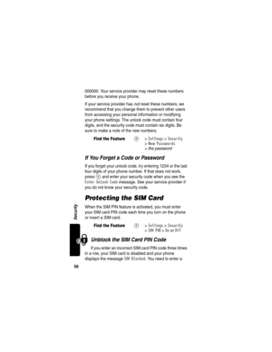 Page 6058
Security
000000. Your service provider may reset these numbers 
before you receive your phone.
If your service provider has not reset these numbers, we 
recommend that you change them to prevent other users 
from accessing your personal information or modifying 
your phone settings. The unlock code must contain four 
digits, and the security code must contain six digits. Be 
sure to make a note of the new numbers.
If You Forget a Code or Password
If you forget your unlock code, try entering 1234 or...