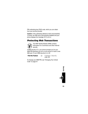 Page 6159
Security
PIN unblocking key (PUK) code, which you can obtain 
from your service provider.
Caution: If the unblocking attempt is tried unsuccessfully 
10 times, the SIM card is permanently disabled and your 
phone displays the message 
SIM Disabled.
Protecting Web Transactions
The WAP Identity Module (WIM) contains 
information for e-commerce and other Internet 
security. 
If WIM security is 
On, your phone prompts you for your 
WIM PIN whenever you turn on your phone or insert a new 
SIM card. To turn...
