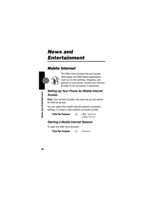 Page 6462
News and Entertainment
News and 
Entertainment
Mobile Internet
The Web micro-browser lets you access 
Web pages and Web-based applications 
(such as on-line banking, shopping, and 
games) on your phone. Contact your service 
provider to set up access, if necessary.
Setting Up Your Phone for Mobile Internet 
Access
Note: Your service provider may have set up your phone 
for Internet access.
You can adjust the mobile Internet network connection 
settings, or create a new network connection profile:...